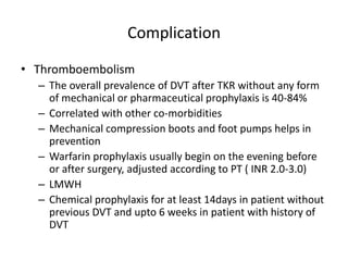 Complication
• Thromboembolism
– The overall prevalence of DVT after TKR without any form
of mechanical or pharmaceutical prophylaxis is 40-84%
– Correlated with other co-morbidities
– Mechanical compression boots and foot pumps helps in
prevention
– Warfarin prophylaxis usually begin on the evening before
or after surgery, adjusted according to PT ( INR 2.0-3.0)
– LMWH
– Chemical prophylaxis for at least 14days in patient without
previous DVT and upto 6 weeks in patient with history of
DVT
 