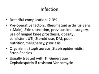 Infection
• Dreadful complication, 2-3%
• Pre-operative factors: Rheumatoid arthritis(Sero
+,Male), Skin ulceration, previous knee surgery,
use of hinged knee prosthesis, obesity ,
consistent UTI, Steroid use, DM, poor
nutrition,malignancy, psoriasis
• Organism : Staph aureus, Staph epidermidis,
Strep Species
• Usually treated with 1st Generation
Cephalosporin if resistant Vancomycin
 