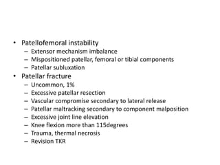 • Patellofemoral instability
– Extensor mechanism imbalance
– Mispositioned patellar, femoral or tibial components
– Patellar subluxation
• Patellar fracture
– Uncommon, 1%
– Excessive patellar resection
– Vascular compromise secondary to lateral release
– Patellar maltracking secondary to component malposition
– Excessive joint line elevation
– Knee flexion more than 115degrees
– Trauma, thermal necrosis
– Revision TKR
 