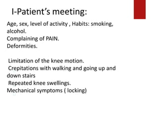 I-Patient’s meeting:
Crepitations with walking and going up and down
stairs.
Repeated knee swellings.
Mechanical symptoms ( locking)
Age, sex, level of activity , Habits: smoking,
alcohol.
Complaining of PAIN.
Deformities.
Limitation of the knee motion.
Crepitations with walking and going up and
down stairs
Repeated knee swellings.
Mechanical symptoms ( locking)
 