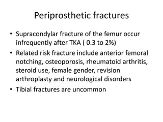 Periprosthetic fractures
• Supracondylar fracture of the femur occur
infrequently after TKA ( 0.3 to 2%)
• Related risk fracture include anterior femoral
notching, osteoporosis, rheumatoid arthritis,
steroid use, female gender, revision
arthroplasty and neurological disorders
• Tibial fractures are uncommon
 