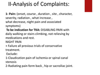II-Analysis of Complaints:
1-Claudication pain of ischemia or spinal canalstenosis
(character and how it is relieved
2-Radiating pain form back , hip or sacroiliac joint.
1- Pain: (onset, course , duration , site , character,
severity, radiation , what increase ,
what decrease, night pain and associated
symptoms)
To be indication for TKA: DISABLING PAIN with
daily walking or stairs climbing, not relieving by
medications and rest.
NIGHT PAIN
+ Failure all previous trials of conservative
treatment.
Exclude:
1-Claudication pain of ischemia or spinal canal
stenosis
2-Radiating pain form back , hip or sacroiliac joint.
 