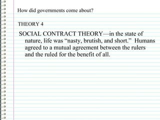 How did governments come about? SOCIAL CONTRACT THEORY—in the state of nature, life was “nasty, brutish, and short.”  Humans agreed to a mutual agreement between the rulers and the ruled for the benefit of all. THEORY 4 