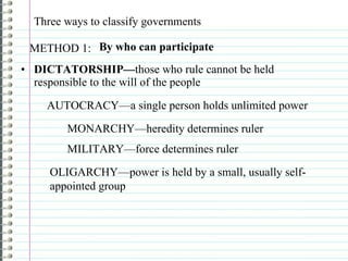 Three ways to classify governments DICTATORSHIP— those who rule cannot be held responsible to the will of the people METHOD 1:  By who can participate  AUTOCRACY—a single person holds unlimited power MONARCHY—heredity determines ruler MILITARY—force determines ruler OLIGARCHY—power is held by a small, usually self-appointed group 