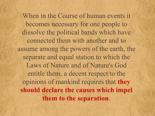 When in the Course of human events it becomes necessary for one people to dissolve the political bands which have connected them with another and to assume among the powers of the earth, the separate and equal station to which the Laws of Nature and of Nature's God entitle them, a decent respect to the opinions of mankind requires that  they should declare the causes which impel them to the separation . 