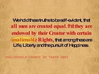 We hold these truths to be self-evident, that  all men are created equal , that  they are endowed by their Creator with certain unalienable Rights , that among these are Life, Liberty and the pursuit of Happiness.   UNALIENABLE—CANNOT BE TAKEN AWAY 