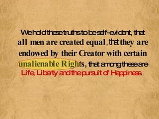 We hold these truths to be self-evident, that  all men are created equal , that  they are endowed by their Creator with certain unalienable Rights , that among these are  Life, Liberty and the pursuit of Happiness .   