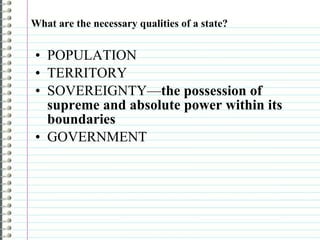 What are the necessary qualities of a state? POPULATION TERRITORY SOVEREIGNTY— the possession of supreme and absolute power within its boundaries GOVERNMENT 