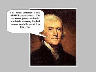 I’m  Thomas Jefferson .  I am a  STRICT  constructionist.  The expressed powers and only absolutely necessary implied powers should be granted to Congress. 