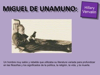 MIGUEL DE UNAMUNO:Hillary VervalinUn hombre muy sabio y rebelde que utilizaba su literatura variada para profundizar en las filosofías y los significados de la política, la religión, la vida, y la muerte.