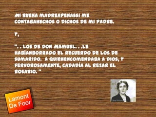 Mi Buena madreapenassi me contabahechos o dichos de mi padre.y,“. . Los de Don Mamuel. . .le habíanborrado el recuerdo de los de sumarido.  A quienencomendaba a Dios, y fervorosamente, cadadía al rezar el Rosario. “Lamont De Foor