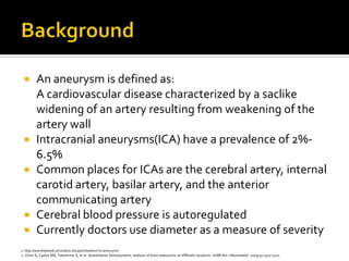        An aneurysm is defined as:
         A cardiovascular disease characterized by a saclike
         widening of an artery resulting from weakening of the
         artery wall
        Intracranial aneurysms(ICA) have a prevalence of 2%-
         6.5%
        Common places for ICAs are the cerebral artery, internal
         carotid artery, basilar artery, and the anterior
         communicating artery
        Cerebral blood pressure is autoregulated
        Currently doctors use diameter as a measure of severity
1. http://wordnetweb.princeton.edu/perl/webwn?s=aneurysm
2. Chien A, Castro MA, Tateshima S, et al. Quantitative hemodynamic analysis of brain aneurysms at different locations. AJNR Am J Neuroradiol. 2009;30:1507‐1512.
 