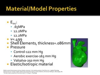        Einc:
                .65MPa
                12.2MPa
                12.2MPa
              ν=.499
              Shell Elements, thickness=.086mm
              Pressure
                Control-122 mm Hg
                Aerobic exercise-163 mm Hg
                Valsalva-250 mm Hg
              Elastic/Isotropic material
Middle cerebral blood pressure during a Valsalva manouver in the standing position, Frank Pott, et al., J Applied Physiology
Physical exercise increases middle cerebral artery blood flow velocity, Gunnar Hellstrom, Nils Gunnar Wahlgren, Neurosurgery Rev.
The static elastic properties of the arterial wall, D. H. Bergel, J. Physiology
 