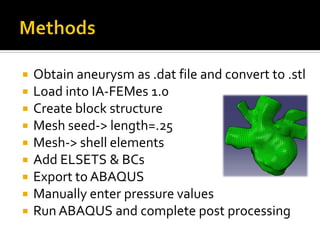    Obtain aneurysm as .dat file and convert to .stl
   Load into IA-FEMes 1.0
   Create block structure
   Mesh seed-> length=.25
   Mesh-> shell elements
   Add ELSETS & BCs
   Export to ABAQUS
   Manually enter pressure values
   Run ABAQUS and complete post processing
 