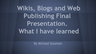 Wikis, Blogs and Web
Publishing Final
Presentation.
What I have learned
By Michael Sussman
 