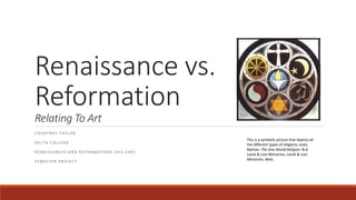 Renaissance vs. 
Reformation 
Relating To Art 
C O U R T N E Y T A Y L O R 
D E L T A C O L L E G E 
R E N A I S S A N C E S A N D R E F O RMA T I O N S ( H I S 2 4 0 ) 
S EME S T E R P R O J E C T 
This is a symbolic picture that depicts all 
the different types of religions; ones, 
Nathan. The One World Religion. N.d. 
Lamb & Lion Ministries. Lamb & Lion 
Ministries. Web. 
 