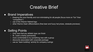 ● Brand Imperatives
○ Keeping the race friendly and non-intimidating for all people (focus more on “fun” than
“competition”)
○ use of the Warrior Helmet logo
○ other Warrior Dash differentiators (free beer and fuzzy hat prizes, obstacle previews)
● Selling Points
○ Only race that any athletic type can finish
○ St. Jude’s charity partnership
○ more comfortable to try something new with a group
○ discounts associated with corporate package
○ use as “team building” activity for company outings
Creative Brief
 