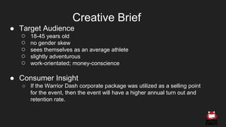 ● Target Audience
○ 18-45 years old
○ no gender skew
○ sees themselves as an average athlete
○ slightly adventurous
○ work-orientated; money-conscience
● Consumer Insight
○ If the Warrior Dash corporate package was utilized as a selling point
for the event, then the event will have a higher annual turn out and
retention rate.
Creative Brief
 