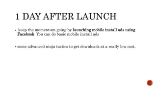 1 DAY AFTER LAUNCH
 keep the momentum going by launching mobile install ads using
Facebook You can do basic mobile install ads
 some advanced ninja tactics to get downloads at a really low cost.
 