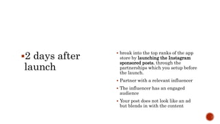 2 days after
launch
 break into the top ranks of the app
store by launching the Instagram
sponsored posts, through the
partnerships which you setup before
the launch.
 Partner with a relevant influencer
 The influencer has an engaged
audience
 Your post does not look like an ad
but blends in with the content
 