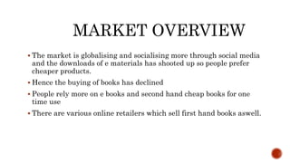 MARKET OVERVIEW
 The market is globalising and socialising more through social media
and the downloads of e materials has shooted up so people prefer
cheaper products.
 Hence the buying of books has declined
 People rely more on e books and second hand cheap books for one
time use
 There are various online retailers which sell first hand books aswell.
 