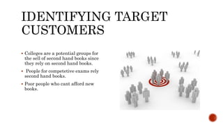 IDENTIFYING TARGET
CUSTOMERS
 Colleges are a potential groups for
the sell of second hand books since
they rely on second hand books.
 People for competetive exams rely
second hand books.
 Poor people who cant afford new
books.
 