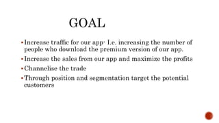 GOAL
Increase traffic for our app- I.e. increasing the number of
people who download the premium version of our app.
Increase the sales from our app and maximize the profits
Channelise the trade
Through position and segmentation target the potential
customers
 