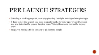 PRE LAUNCH STRATEGIES
 Creating a landing page for your app- pitching the right message about your app
 5 days before the launch you need to create traffic for your app -create Facebook
ads and drive traffic to your landing page. This will regulate the traffic to your
page.
 Prepare a catchy add for the app to pitch more people
 