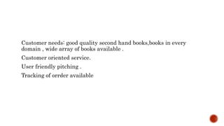 Customer needs: good quality second hand books,books in every
domain , wide array of books available .
Customer oriented service.
User friendly pitching .
Tracking of orrder available
 