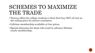 SCHEMES TO MAXIMIZE
THE TRADE
 Various offers for college students o their first buy (50% of cost on
the selling price )to attract customers.
 Lifetime membership available at low prices.
 Special dsicounts for them who avail in advance lifetime
yearly membership.
 
