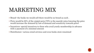 MARKETING MIX
 Brand- the books we would sell there would be no brsnd as such .
 Prcie would be 65% of the originl prcie.(70% is the marekt rates lowering the price
would increase the demand by law of demand and sensitivity towards price)
 Incentives- special incentives to those who avail yearly membership in advance
with a payment of a minimal amount
 Distributors- various retail srrvices and even books store renowned
 