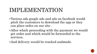 IMPLEMENTATION
Various ads google ads and ads on facebook would
pitch the customers to download the app or they
can place ordes on our site .
After which proceeding with the payment we would
get order and which would be forwarded to the
services.
And delivery would be tracked andmade.
 