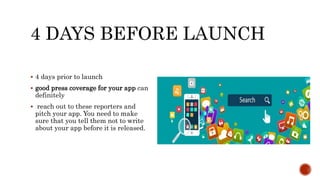 4 DAYS BEFORE LAUNCH
 4 days prior to launch
 good press coverage for your app can
definitely
 reach out to these reporters and
pitch your app. You need to make
sure that you tell them not to write
about your app before it is released.
 