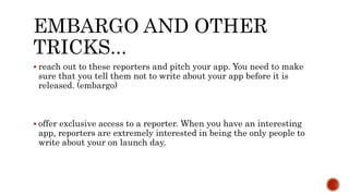 EMBARGO AND OTHER
TRICKS...
 reach out to these reporters and pitch your app. You need to make
sure that you tell them not to write about your app before it is
released. (embargo)
 offer exclusive access to a reporter. When you have an interesting
app, reporters are extremely interested in being the only people to
write about your on launch day.
 