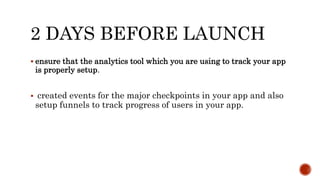 2 DAYS BEFORE LAUNCH
 ensure that the analytics tool which you are using to track your app
is properly setup.
 created events for the major checkpoints in your app and also
setup funnels to track progress of users in your app.
 