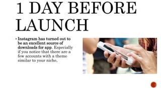1 DAY BEFORE
LAUNCH
 Instagram has turned out to
be an excellent source of
downloads for app. Especially
if you notice that there are a
few accounts with a theme
similar to your niche,
 