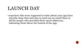 LAUNCH DAY
reporters who were supposed to write about your app have
actually done that and also to send out an email blast to
all the people who provided their email addresses,
informing them about the launch of the app.
 