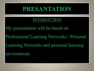 PRESANTATION
INTODUCTION
My presentation will be based on
Professional Learning Networks / Personal
Learning Networks and personal learning
environment.
 