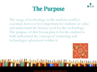The Purpose The usage of technology in the modern world is essential, however it is important for students to value and understand the human need for the technology.  The purpose of this lesson plan is for the student to both understand the concept of marketing and technologies placement within it.   