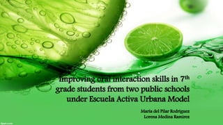 Improving oral interaction skills in 7th
grade students from two public schools
under Escuela Activa Urbana Model
María del Pilar Rodriguez
Lorena Medina Ramirez
 