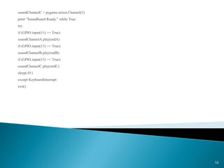 soundChannelC = pygame.mixer.Channel(3)
print "Soundboard Ready." while True:
try:
if (GPIO.input(11) == True):
soundChannelA.play(sndA)
if (GPIO.input(13) == True):
soundChannelB.play(sndB)
if (GPIO.input(15) == True):
soundChannelC.play(sndC)
sleep(.01)
except KeyboardInterrupt:
exit()
10
 