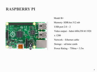 Model B+
Memory- SDRAm 512 mb
USB port 2.0 – 2
Video output – hdmi 680x350 t0 1920
x 1200
Network – Ethernet cable
Storage – sd/mmc cards
Power Rating – 750ma = 3.5w
4
 