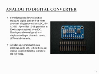 # For microcontrollers without an
analog-to-digital converter or when
you want a higher-precision ADC, the
ADS1015 provides 12-bit precision at
3300 samples/second over I2C.
The chip can be configured as 4
single-ended input channels, or two
differential channels.
# Includes a programmable gain
amplifier, up to x16, to help boost up
smaller single/differential signals to
the full range.
5
 