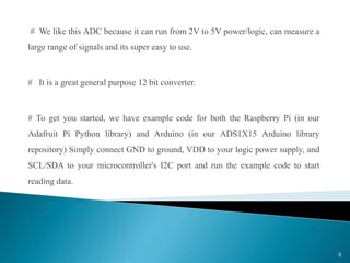 # We like this ADC because it can run from 2V to 5V power/logic, can measure a
large range of signals and its super easy to use.
# It is a great general purpose 12 bit converter.
# To get you started, we have example code for both the Raspberry Pi (in our
Adafruit Pi Python library) and Arduino (in our ADS1X15 Arduino library
repository) Simply connect GND to ground, VDD to your logic power supply, and
SCL/SDA to your microcontroller's I2C port and run the example code to start
reading data.
6
 