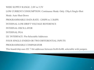 WIDE SUPPLY RANGE: 2.0V to 5.5V
LOW CURRENT CONSUMPTION: Continuous Mode: Only 150µA Single-Shot
Mode: Auto Shut-Down
PROGRAMMABLE DATA RATE: 128SPS to 3.3kSPS
INTERNAL LOW-DRIFT VOLTAGE REFERENCE
INTERNAL OSCILLATOR
INTERNAL PGA
I2C INTERFACE: Pin-Selectable Addresses
FOUR SINGLE-ENDED OR TWO DIFFERENTIAL INPUTS
PROGRAMMABLE COMPARATOR
This board/chip uses I2C 7-bit addresses between 0x48-0x4B, selectable with jumpers
7
 