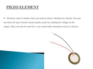 # Elements come in handy when you need to detect vibration or a knock. You can
use these for tap or knock sensors pretty easily by reading the voltage on the
output. They can also be used for a very small audio transducer such as a buzzer.
8
 