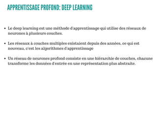 APPRENTISSAGE PROFOND: DEEP LEARNING
Le deep learning est une méthode d'apprentissage qui utilise des réseaux de
neurones à plusieurs couches.
Les réseaux à couches multiples existaient depuis des années, ce qui est
nouveau, c'est les algorithmes d'apprentissage
Un réseau de neurones profond consiste en une hiérarchie de couches, chacune
transforme les données d'entrée en une représentation plus abstraite.
 