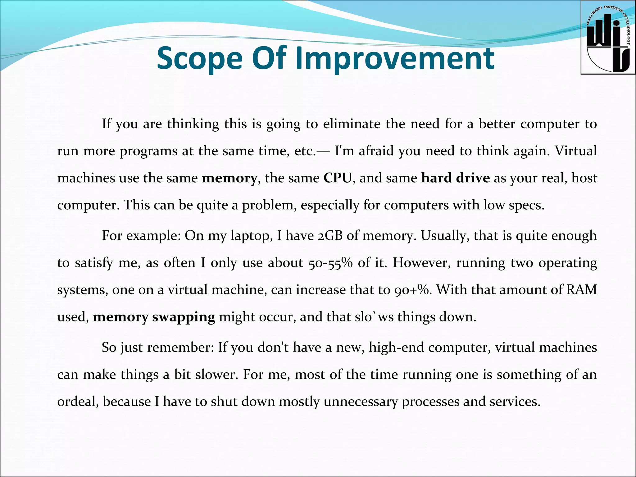 Scope Of Improvement
If you are thinking this is going to eliminate the need for a better computer to
run more programs at the same time, etc.— I'm afraid you need to think again. Virtual
machines use the same memory, the same CPU, and same hard drive as your real, host
computer. This can be quite a problem, especially for computers with low specs.
For example: On my laptop, I have 2GB of memory. Usually, that is quite enough
to satisfy me, as often I only use about 50-55% of it. However, running two operating
systems, one on a virtual machine, can increase that to 90+%. With that amount of RAM
used, memory swapping might occur, and that slo`ws things down.
So just remember: If you don't have a new, high-end computer, virtual machines
can make things a bit slower. For me, most of the time running one is something of an
ordeal, because I have to shut down mostly unnecessary processes and services.

 