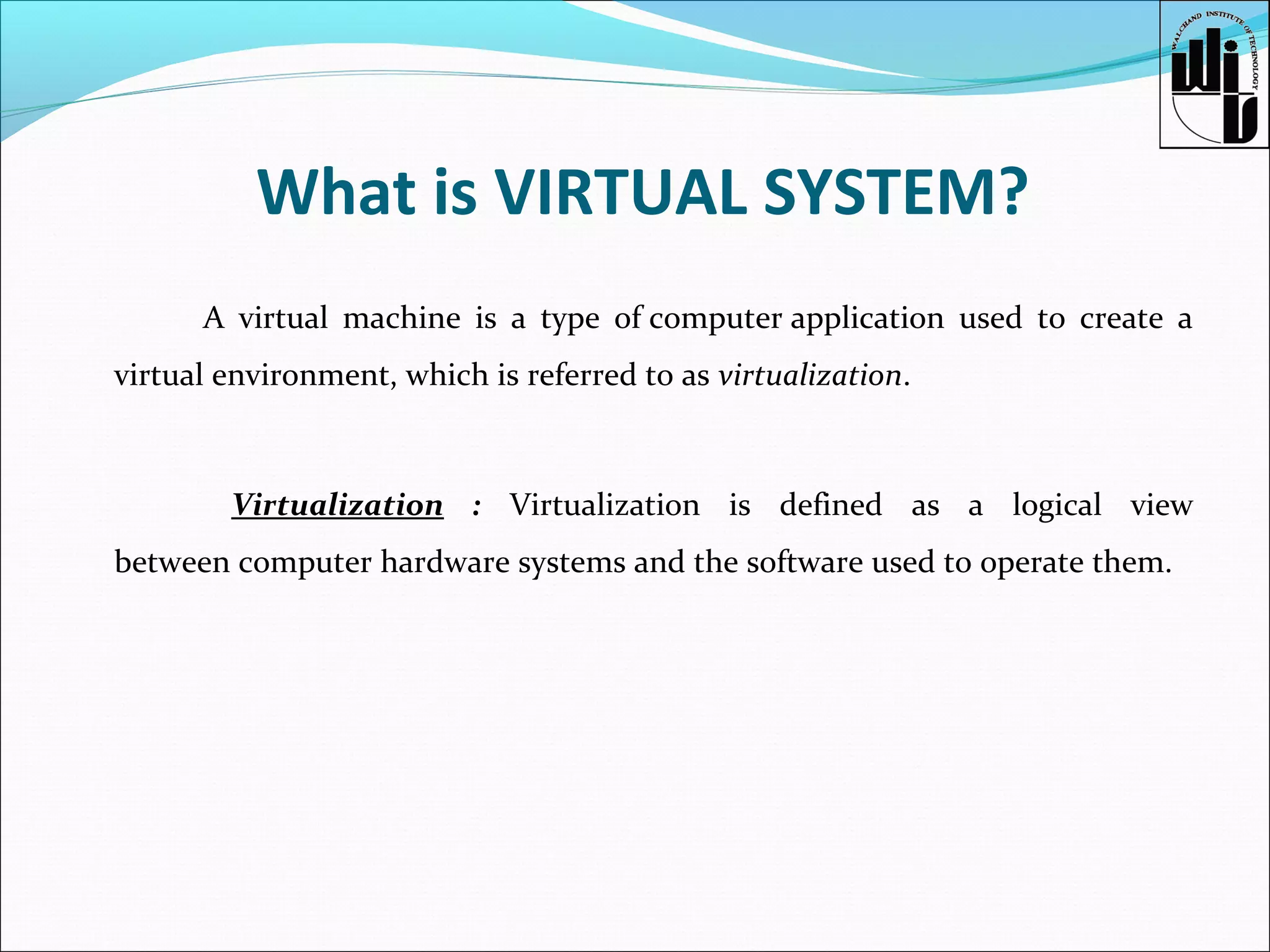 What is VIRTUAL SYSTEM?
A virtual machine is a type of computer application used to create a
virtual environment, which is referred to as virtualization.

Virtualization : Virtualization is defined as a logical view
between computer hardware systems and the software used to operate them.

 