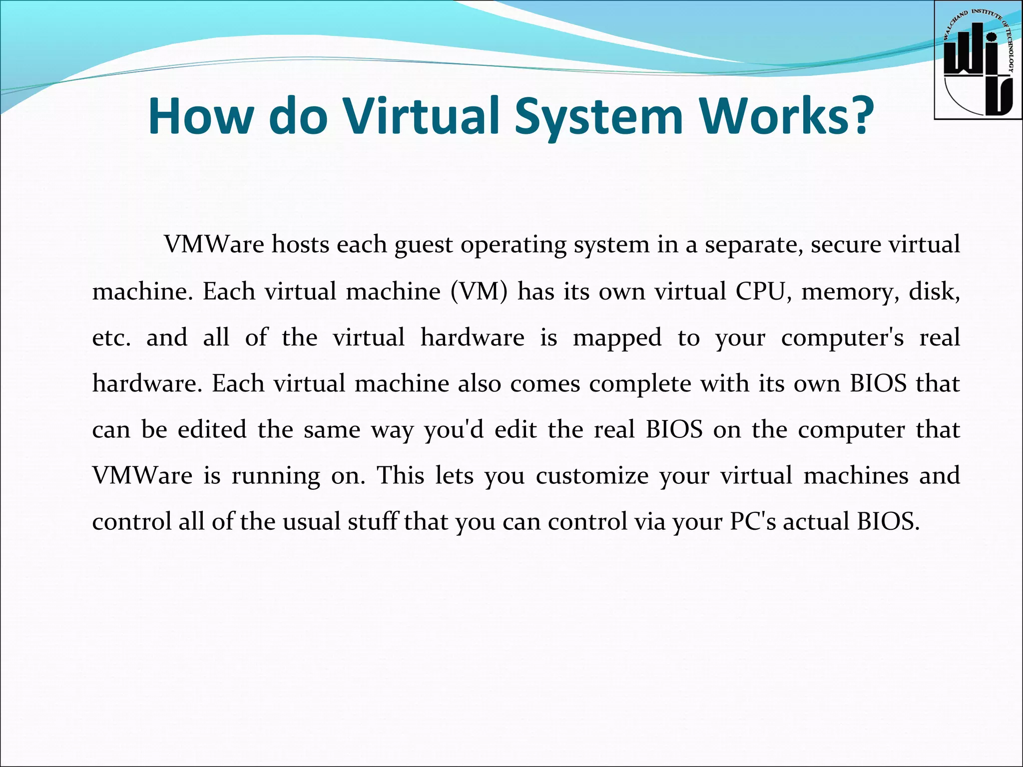 How do Virtual System Works?
VMWare hosts each guest operating system in a separate, secure virtual
machine. Each virtual machine (VM) has its own virtual CPU, memory, disk,
etc. and all of the virtual hardware is mapped to your computer's real
hardware. Each virtual machine also comes complete with its own BIOS that
can be edited the same way you'd edit the real BIOS on the computer that
VMWare is running on. This lets you customize your virtual machines and
control all of the usual stuff that you can control via your PC's actual BIOS.

 